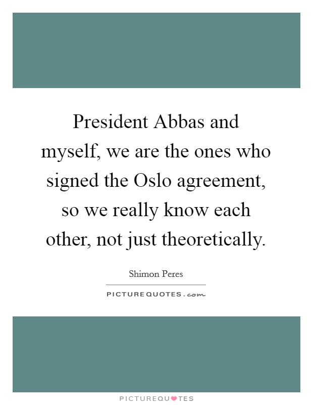 President Abbas and myself, we are the ones who signed the Oslo agreement, so we really know each other, not just theoretically. Picture Quote #1