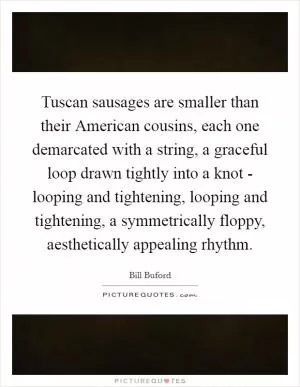 Tuscan sausages are smaller than their American cousins, each one demarcated with a string, a graceful loop drawn tightly into a knot - looping and tightening, looping and tightening, a symmetrically floppy, aesthetically appealing rhythm Picture Quote #1