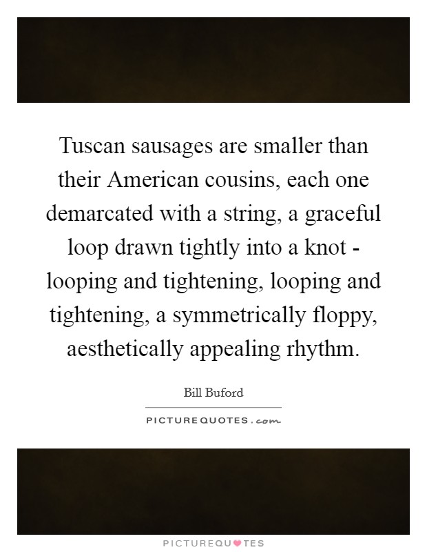 Tuscan sausages are smaller than their American cousins, each one demarcated with a string, a graceful loop drawn tightly into a knot - looping and tightening, looping and tightening, a symmetrically floppy, aesthetically appealing rhythm. Picture Quote #1