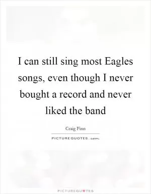 I can still sing most Eagles songs, even though I never bought a record and never liked the band Picture Quote #1