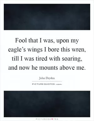 Fool that I was, upon my eagle’s wings I bore this wren, till I was tired with soaring, and now he mounts above me Picture Quote #1