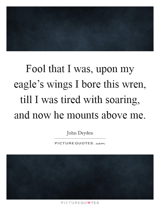 Fool that I was, upon my eagle's wings I bore this wren, till I was tired with soaring, and now he mounts above me. Picture Quote #1