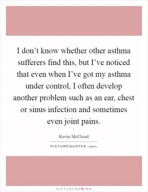 I don’t know whether other asthma sufferers find this, but I’ve noticed that even when I’ve got my asthma under control, I often develop another problem such as an ear, chest or sinus infection and sometimes even joint pains Picture Quote #1