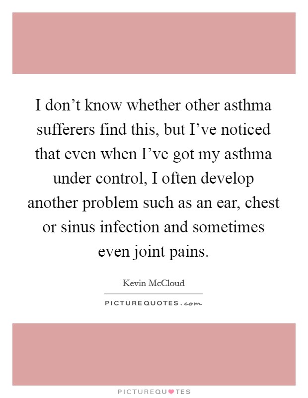 I don't know whether other asthma sufferers find this, but I've noticed that even when I've got my asthma under control, I often develop another problem such as an ear, chest or sinus infection and sometimes even joint pains. Picture Quote #1