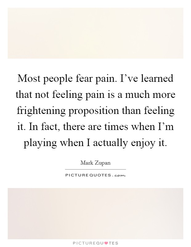 Most people fear pain. I've learned that not feeling pain is a much more frightening proposition than feeling it. In fact, there are times when I'm playing when I actually enjoy it. Picture Quote #1