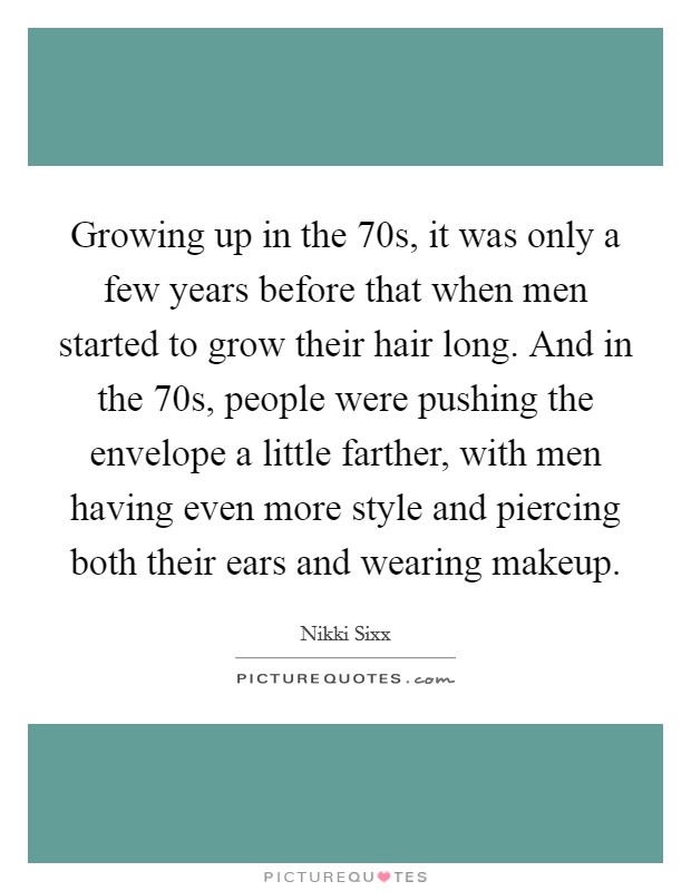 Growing up in the  70s, it was only a few years before that when men started to grow their hair long. And in the  70s, people were pushing the envelope a little farther, with men having even more style and piercing both their ears and wearing makeup. Picture Quote #1