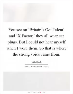 You see on ‘Britain’s Got Talent’ and ‘X Factor,’ they all wear ear plugs. But I could not hear myself when I wore them. So that is where the strong voice came from Picture Quote #1
