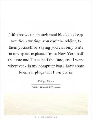 Life throws up enough road blocks to keep you from writing; you can’t be adding to them yourself by saying you can only write in one specific place. I’m in New York half the time and Texas half the time, and I work wherever - in my computer bag I have some foam ear plugs that I can put in Picture Quote #1