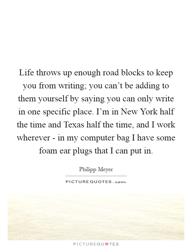 Life throws up enough road blocks to keep you from writing; you can't be adding to them yourself by saying you can only write in one specific place. I'm in New York half the time and Texas half the time, and I work wherever - in my computer bag I have some foam ear plugs that I can put in. Picture Quote #1