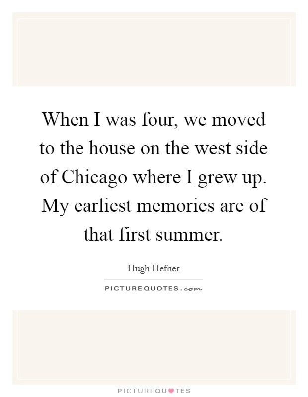 When I was four, we moved to the house on the west side of Chicago where I grew up. My earliest memories are of that first summer. Picture Quote #1