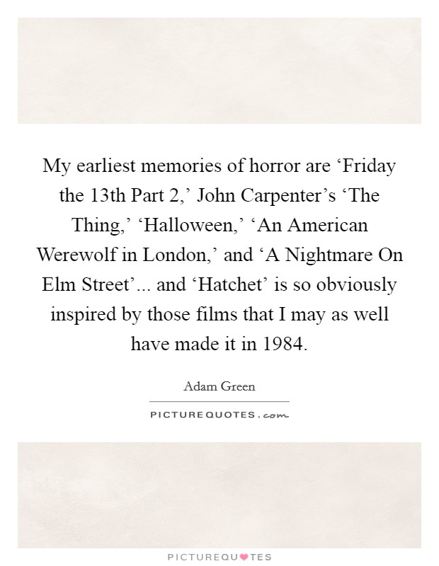 My earliest memories of horror are ‘Friday the 13th Part 2,' John Carpenter's ‘The Thing,' ‘Halloween,' ‘An American Werewolf in London,' and ‘A Nightmare On Elm Street'... and ‘Hatchet' is so obviously inspired by those films that I may as well have made it in 1984. Picture Quote #1