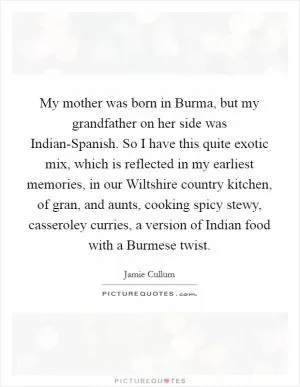 My mother was born in Burma, but my grandfather on her side was Indian-Spanish. So I have this quite exotic mix, which is reflected in my earliest memories, in our Wiltshire country kitchen, of gran, and aunts, cooking spicy stewy, casseroley curries, a version of Indian food with a Burmese twist Picture Quote #1