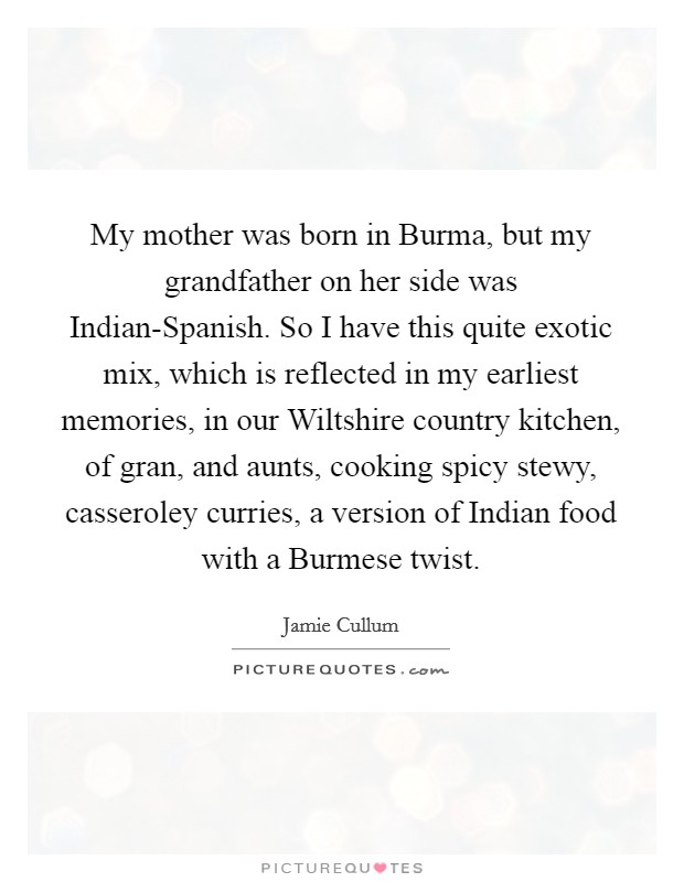 My mother was born in Burma, but my grandfather on her side was Indian-Spanish. So I have this quite exotic mix, which is reflected in my earliest memories, in our Wiltshire country kitchen, of gran, and aunts, cooking spicy stewy, casseroley curries, a version of Indian food with a Burmese twist. Picture Quote #1