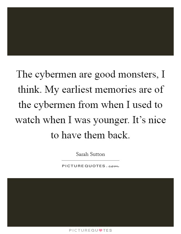 The cybermen are good monsters, I think. My earliest memories are of the cybermen from when I used to watch when I was younger. It's nice to have them back. Picture Quote #1