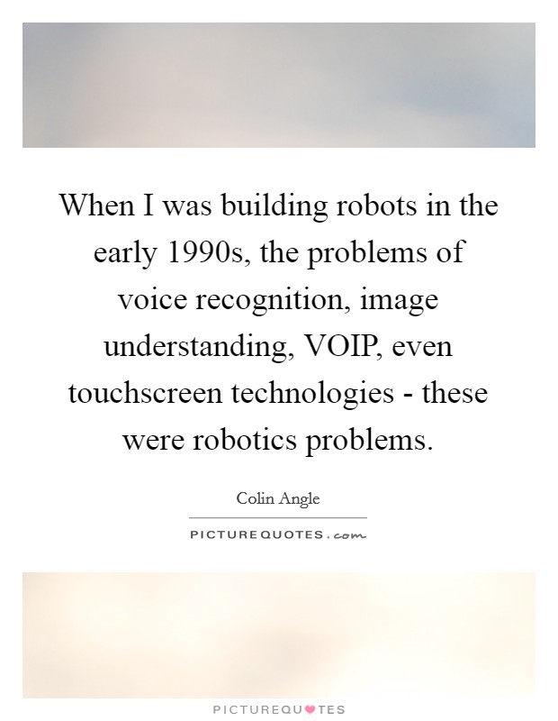 When I was building robots in the early 1990s, the problems of voice recognition, image understanding, VOIP, even touchscreen technologies - these were robotics problems. Picture Quote #1