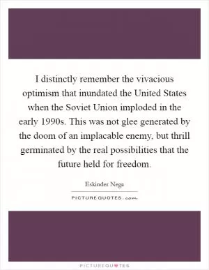 I distinctly remember the vivacious optimism that inundated the United States when the Soviet Union imploded in the early 1990s. This was not glee generated by the doom of an implacable enemy, but thrill germinated by the real possibilities that the future held for freedom Picture Quote #1