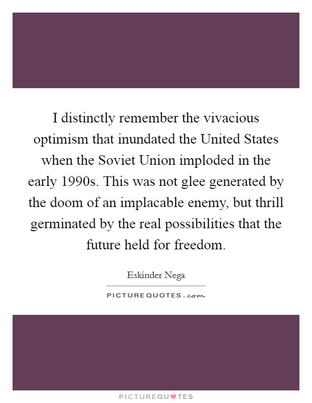 I distinctly remember the vivacious optimism that inundated the United States when the Soviet Union imploded in the early 1990s. This was not glee generated by the doom of an implacable enemy, but thrill germinated by the real possibilities that the future held for freedom. Picture Quote #1