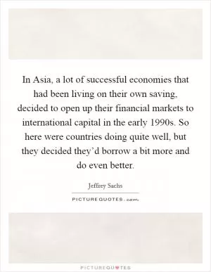 In Asia, a lot of successful economies that had been living on their own saving, decided to open up their financial markets to international capital in the early 1990s. So here were countries doing quite well, but they decided they’d borrow a bit more and do even better Picture Quote #1