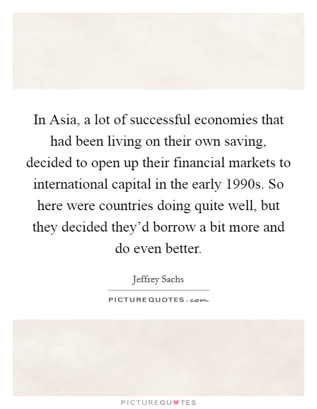 In Asia, a lot of successful economies that had been living on their own saving, decided to open up their financial markets to international capital in the early 1990s. So here were countries doing quite well, but they decided they'd borrow a bit more and do even better. Picture Quote #1