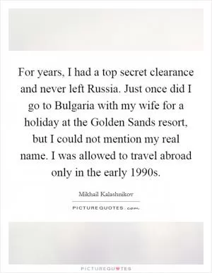 For years, I had a top secret clearance and never left Russia. Just once did I go to Bulgaria with my wife for a holiday at the Golden Sands resort, but I could not mention my real name. I was allowed to travel abroad only in the early 1990s Picture Quote #1
