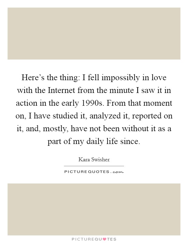 Here's the thing: I fell impossibly in love with the Internet from the minute I saw it in action in the early 1990s. From that moment on, I have studied it, analyzed it, reported on it, and, mostly, have not been without it as a part of my daily life since. Picture Quote #1