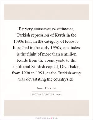 By very conservative estimates, Turkish repression of Kurds in the 1990s falls in the category of Kosovo. It peaked in the early 1990s; one index is the flight of more than a million Kurds from the countryside to the unofficial Kurdish capital, Diyarbakir, from 1990 to 1994, as the Turkish army was devastating the countryside Picture Quote #1