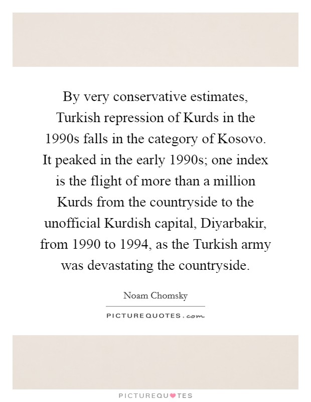 By very conservative estimates, Turkish repression of Kurds in the 1990s falls in the category of Kosovo. It peaked in the early 1990s; one index is the flight of more than a million Kurds from the countryside to the unofficial Kurdish capital, Diyarbakir, from 1990 to 1994, as the Turkish army was devastating the countryside. Picture Quote #1