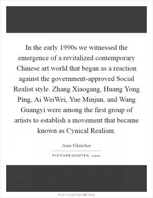 In the early 1990s we witnessed the emergence of a revitalized contemporary Chinese art world that began as a reaction against the government-approved Social Realist style. Zhang Xiaogang, Huang Yong Ping, Ai WeiWei, Yue Minjun, and Wang Guangyi were among the first group of artists to establish a movement that became known as Cynical Realism Picture Quote #1