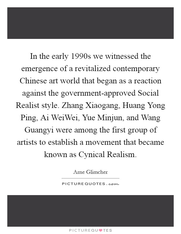 In the early 1990s we witnessed the emergence of a revitalized contemporary Chinese art world that began as a reaction against the government-approved Social Realist style. Zhang Xiaogang, Huang Yong Ping, Ai WeiWei, Yue Minjun, and Wang Guangyi were among the first group of artists to establish a movement that became known as Cynical Realism. Picture Quote #1