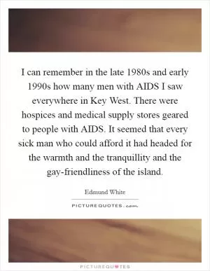 I can remember in the late 1980s and early 1990s how many men with AIDS I saw everywhere in Key West. There were hospices and medical supply stores geared to people with AIDS. It seemed that every sick man who could afford it had headed for the warmth and the tranquillity and the gay-friendliness of the island Picture Quote #1