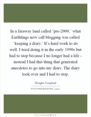 In a faraway land called ‘pre-2000,’ what Earthlings now call blogging was called ‘keeping a diary.’ It’s hard work to do well. I tried doing it in the early 1990s but had to stop because I no longer had a life - instead I had this thing that generated anecdotes to go into my diary. The diary took over and I had to stop Picture Quote #1