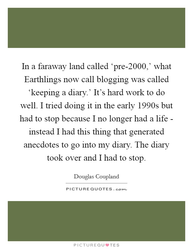 In a faraway land called ‘pre-2000,' what Earthlings now call blogging was called ‘keeping a diary.' It's hard work to do well. I tried doing it in the early 1990s but had to stop because I no longer had a life - instead I had this thing that generated anecdotes to go into my diary. The diary took over and I had to stop. Picture Quote #1
