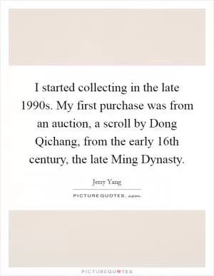 I started collecting in the late 1990s. My first purchase was from an auction, a scroll by Dong Qichang, from the early 16th century, the late Ming Dynasty Picture Quote #1