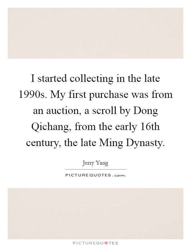 I started collecting in the late 1990s. My first purchase was from an auction, a scroll by Dong Qichang, from the early 16th century, the late Ming Dynasty. Picture Quote #1