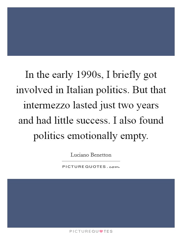 In the early 1990s, I briefly got involved in Italian politics. But that intermezzo lasted just two years and had little success. I also found politics emotionally empty. Picture Quote #1