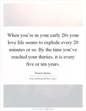 When you’re in your early 20s your love life seems to explode every 20 minutes or so. By the time you’ve reached your thirties, it is every five or ten years Picture Quote #1