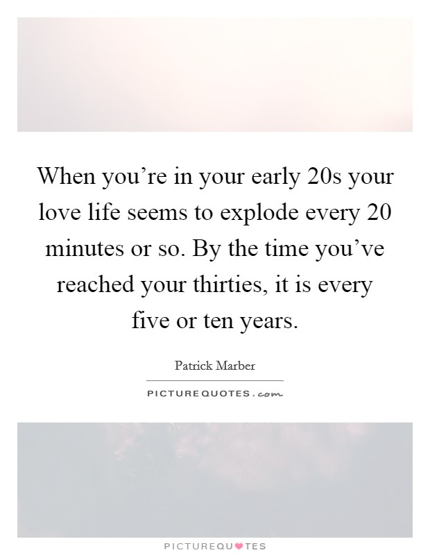 When you're in your early 20s your love life seems to explode every 20 minutes or so. By the time you've reached your thirties, it is every five or ten years. Picture Quote #1