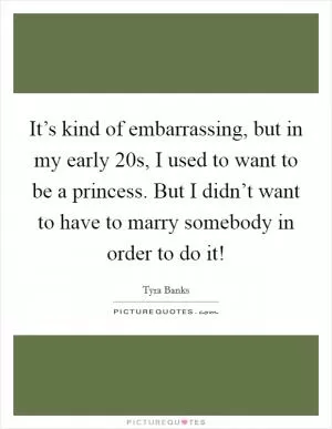 It’s kind of embarrassing, but in my early 20s, I used to want to be a princess. But I didn’t want to have to marry somebody in order to do it! Picture Quote #1