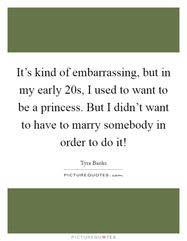 It's kind of embarrassing, but in my early 20s, I used to want to be a princess. But I didn't want to have to marry somebody in order to do it! Picture Quote #1