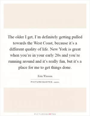 The older I get, I’m definitely getting pulled towards the West Coast, because it’s a different quality of life. New York is great when you’re in your early 20s and you’re running around and it’s really fun, but it’s a place for me to get things done Picture Quote #1