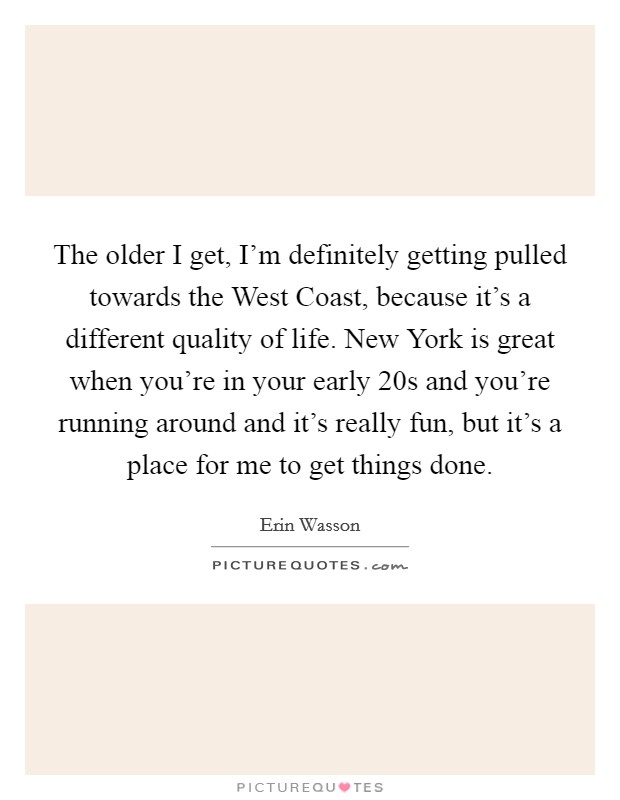 The older I get, I'm definitely getting pulled towards the West Coast, because it's a different quality of life. New York is great when you're in your early 20s and you're running around and it's really fun, but it's a place for me to get things done. Picture Quote #1