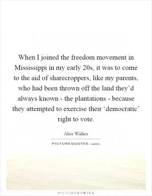 When I joined the freedom movement in Mississippi in my early 20s, it was to come to the aid of sharecroppers, like my parents, who had been thrown off the land they’d always known - the plantations - because they attempted to exercise their ‘democratic’ right to vote Picture Quote #1