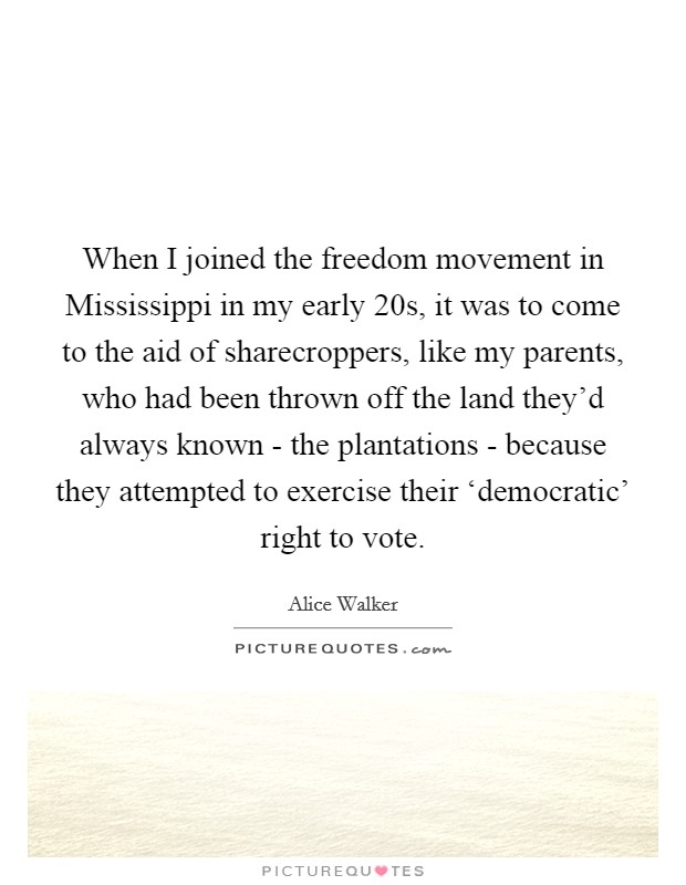 When I joined the freedom movement in Mississippi in my early 20s, it was to come to the aid of sharecroppers, like my parents, who had been thrown off the land they'd always known - the plantations - because they attempted to exercise their ‘democratic' right to vote. Picture Quote #1
