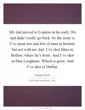 My dad moved to London in his early 20s and didn’t really go back. So the irony is I’ve spent lots and lots of time in Ireland, but not with my dad. I’ve shot films in Belfast, where he’s from. And I’ve shot in Dun Laoghaire. Which is great. And I’ve shot in Dublin Picture Quote #1