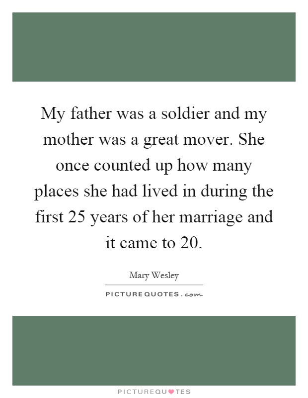 My father was a soldier and my mother was a great mover. She once counted up how many places she had lived in during the first 25 years of her marriage and it came to 20 Picture Quote #1