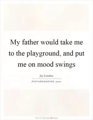 My father would take me to the playground, and put me on mood swings Picture Quote #1