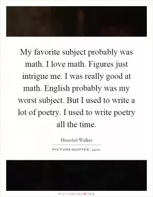 My favorite subject probably was math. I love math. Figures just intrigue me. I was really good at math. English probably was my worst subject. But I used to write a lot of poetry. I used to write poetry all the time Picture Quote #1