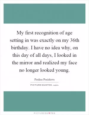 My first recognition of age setting in was exactly on my 36th birthday. I have no idea why, on this day of all days, I looked in the mirror and realized my face no longer looked young Picture Quote #1