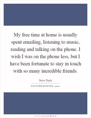 My free time at home is usually spent emailing, listening to music, reading and talking on the phone. I wish I was on the phone less, but I have been fortunate to stay in touch with so many incredible friends Picture Quote #1