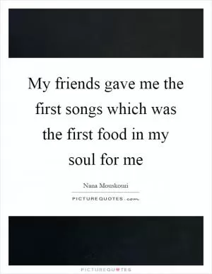 My friends gave me the first songs which was the first food in my soul for me Picture Quote #1
